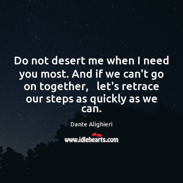 Do not desert me when I need you most. And if we 