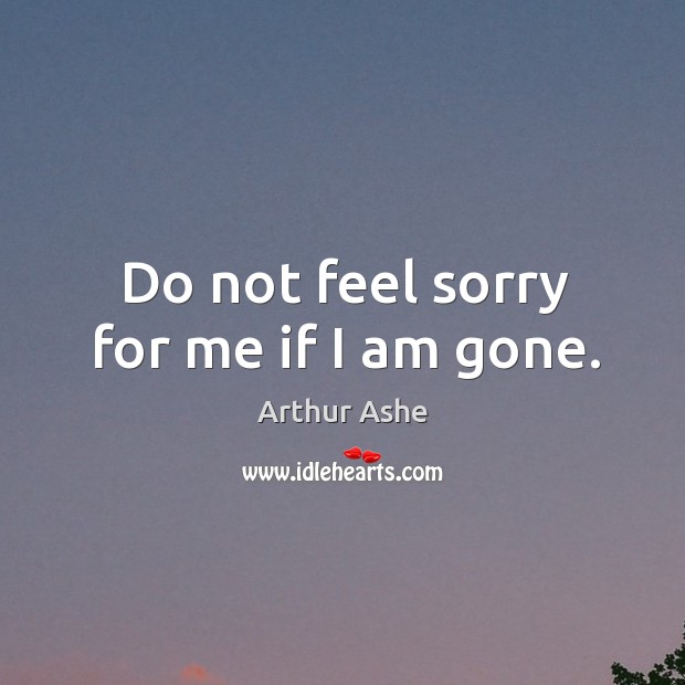 Do not feel sorry for me if I am gone. Arthur Ashe Picture Quote