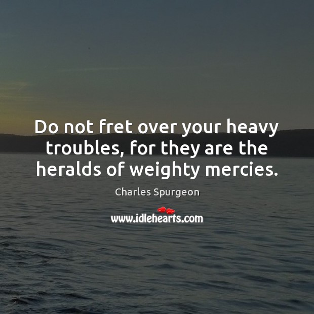 Do not fret over your heavy troubles, for they are the heralds of weighty mercies. Charles Spurgeon Picture Quote