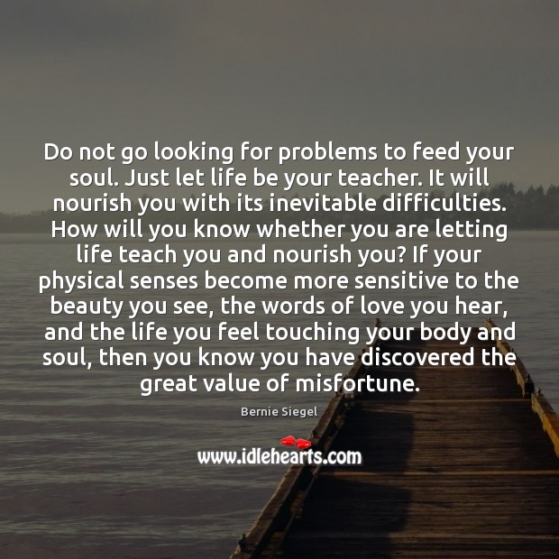 Do not go looking for problems to feed your soul. Just let 