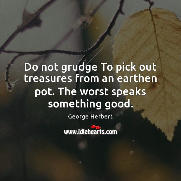 Do not grudge To pick out treasures from an earthen pot. The worst speaks something good. George Herbert Picture Quote