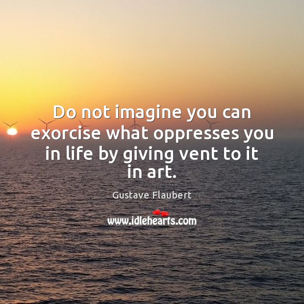 Do not imagine you can exorcise what oppresses you in life by giving vent to it in art. Gustave Flaubert Picture Quote
