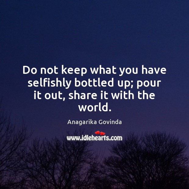 Do not keep what you have selfishly bottled up; pour it out, share it with the world. Anagarika Govinda Picture Quote