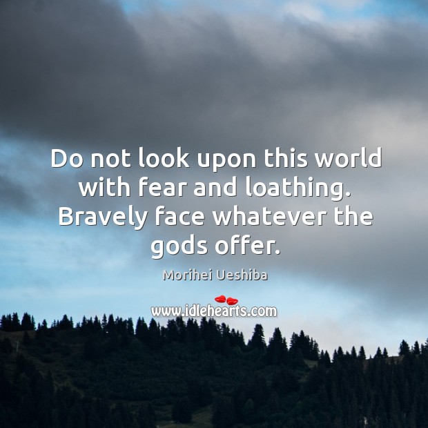 Do not look upon this world with fear and loathing. Bravely face whatever the Gods offer. Morihei Ueshiba Picture Quote