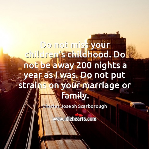 Do not miss your children’s childhood. Do not be away 200 nights a year as I was. Charles Joseph Scarborough Picture Quote