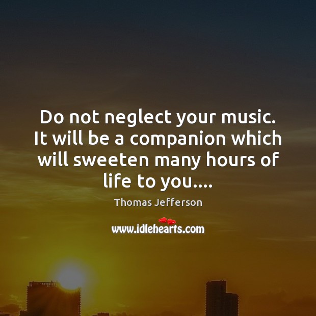 Do not neglect your music. It will be a companion which will 
