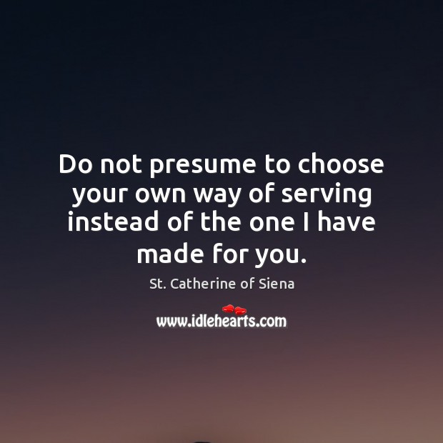 Do not presume to choose your own way of serving instead of the one I have made for you. St. Catherine of Siena Picture Quote