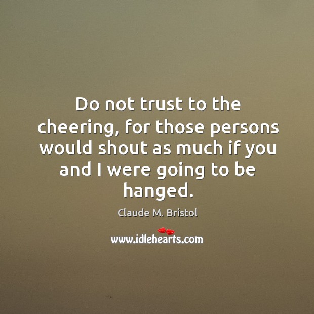 Do not trust to the cheering, for those persons would shout as much if you and I were going to be hanged. Claude M. Bristol Picture Quote