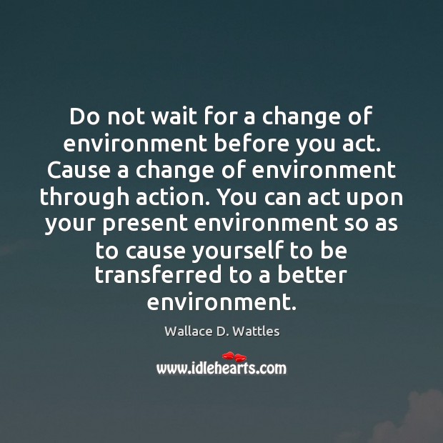 Do not wait for a change of environment before you act. Cause Wallace D. Wattles Picture Quote