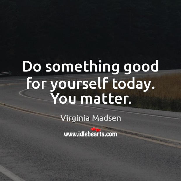 Do something good for yourself today. You matter. Virginia Madsen Picture Quote