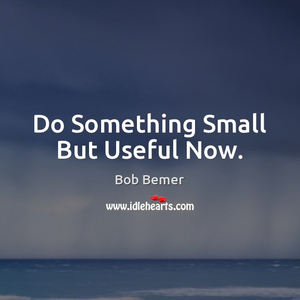 Do Something Small But Useful Now. Bob Bemer Picture Quote