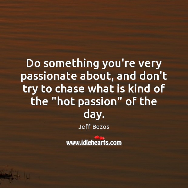 Do something you’re very passionate about, and don’t try to chase what 