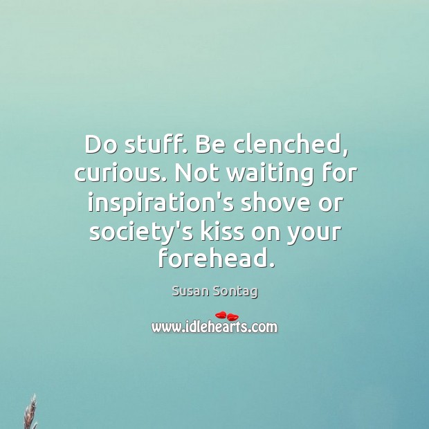 Do stuff. Be clenched, curious. Not waiting for inspiration’s shove or society’s Image