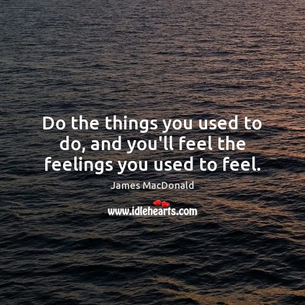 Do the things you used to do, and you’ll feel the feelings you used to feel. Image