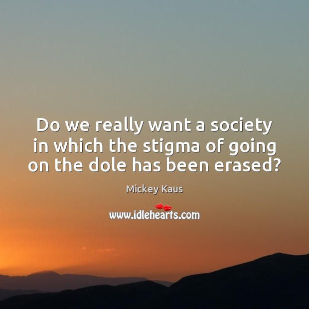 Do we really want a society in which the stigma of going on the dole has been erased? Mickey Kaus Picture Quote