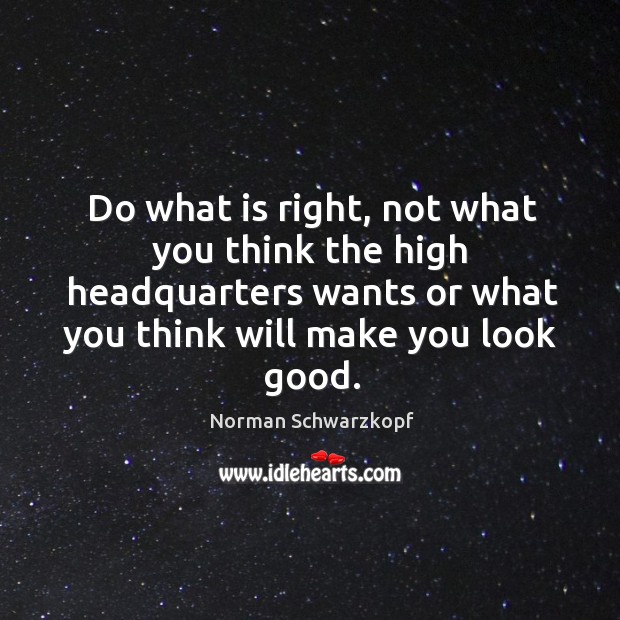 Do what is right, not what you think the high headquarters wants or what you think will make you look good. Norman Schwarzkopf Picture Quote