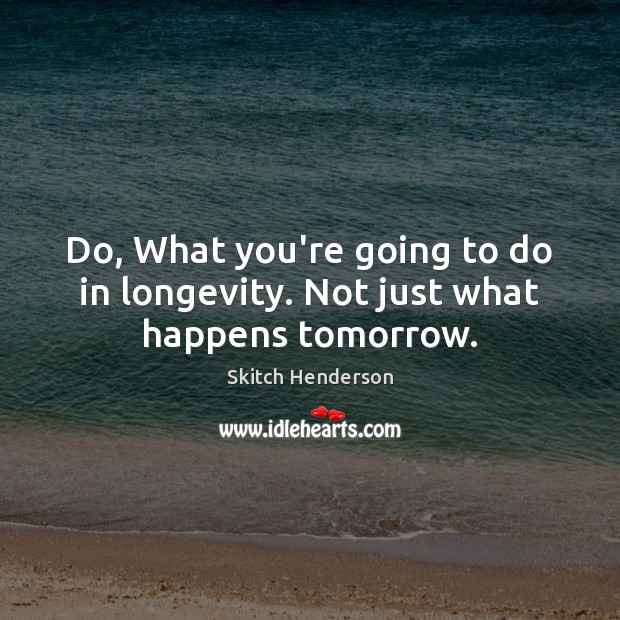 Do, What you’re going to do in longevity. Not just what happens tomorrow. Skitch Henderson Picture Quote