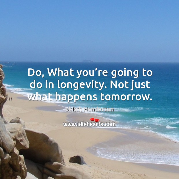 Do, what you’re going to do in longevity. Not just what happens tomorrow. Skitch Henderson Picture Quote