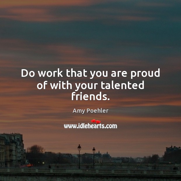 Do work that you are proud of with your talented friends. Amy Poehler Picture Quote