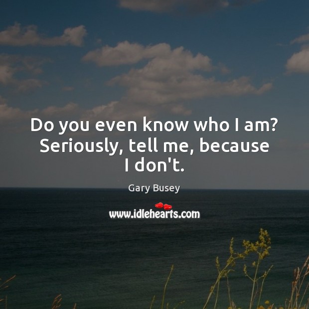 Do you even know who I am? Seriously, tell me, because I don’t. Gary Busey Picture Quote