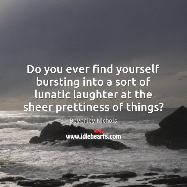 Do you ever find yourself bursting into a sort of lunatic laughter Beverley Nichols Picture Quote