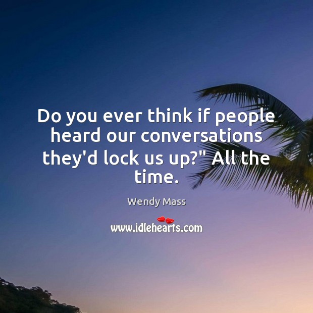 Do you ever think if people heard our conversations they’d lock us up?” All the time. Wendy Mass Picture Quote