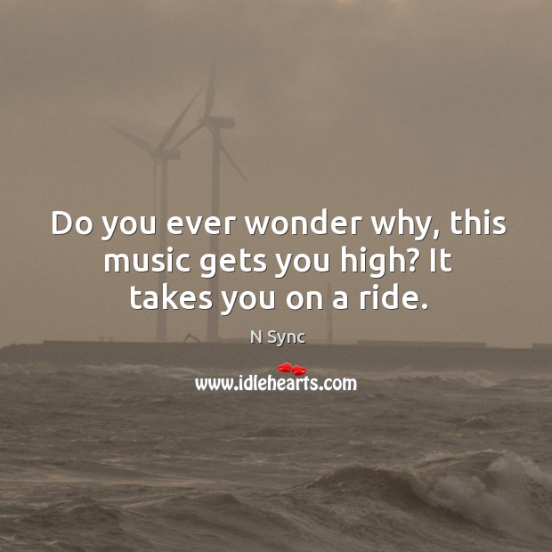 Do you ever wonder why, this music gets you high? it takes you on a ride. Image