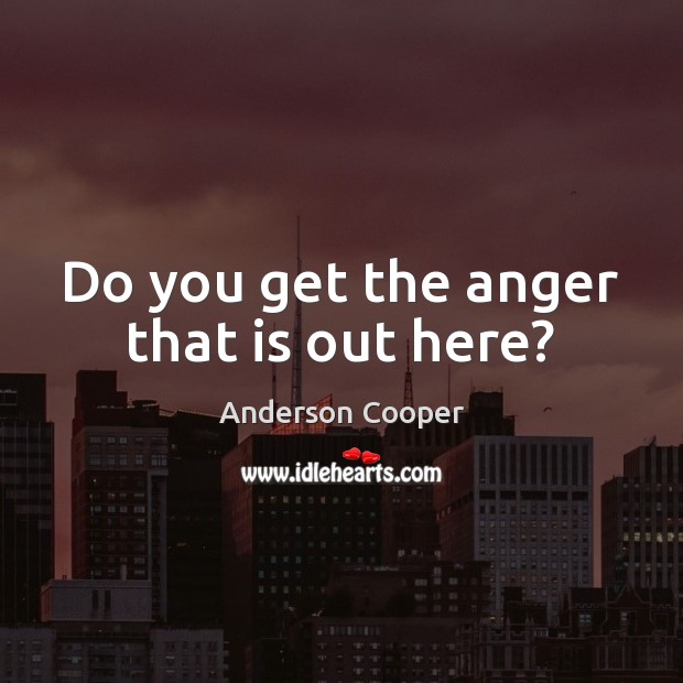 Do you get the anger that is out here? Anderson Cooper Picture Quote