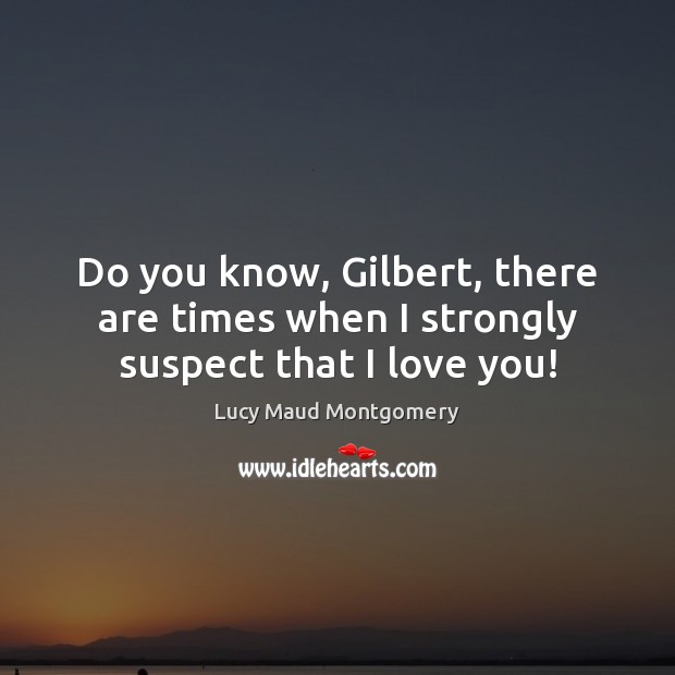 Do you know, Gilbert, there are times when I strongly suspect that I love you! Lucy Maud Montgomery Picture Quote