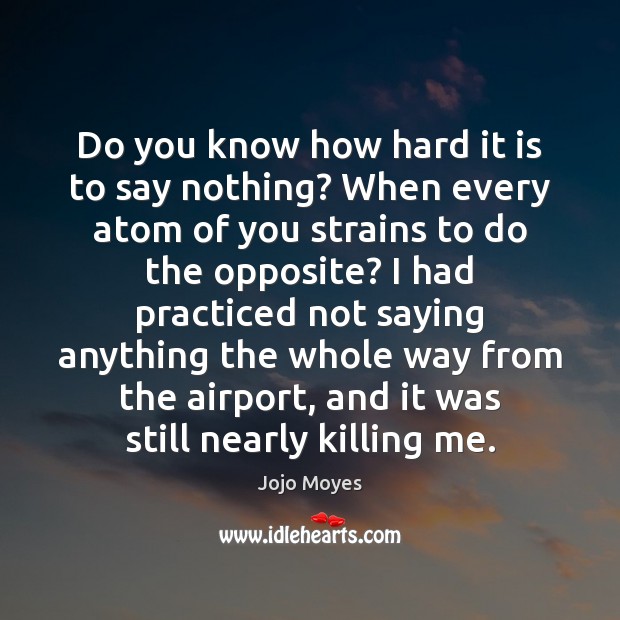 Do you know how hard it is to say nothing? When every Jojo Moyes Picture Quote