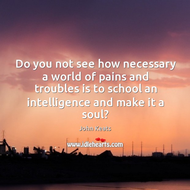 Do you not see how necessary a world of pains and troubles is to school an intelligence and make it a soul? John Keats Picture Quote