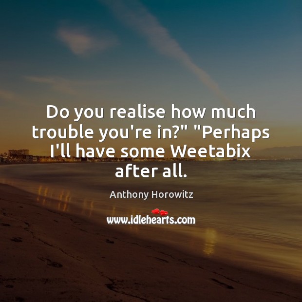 Do you realise how much trouble you’re in?” “Perhaps I’ll have some Weetabix after all. Anthony Horowitz Picture Quote