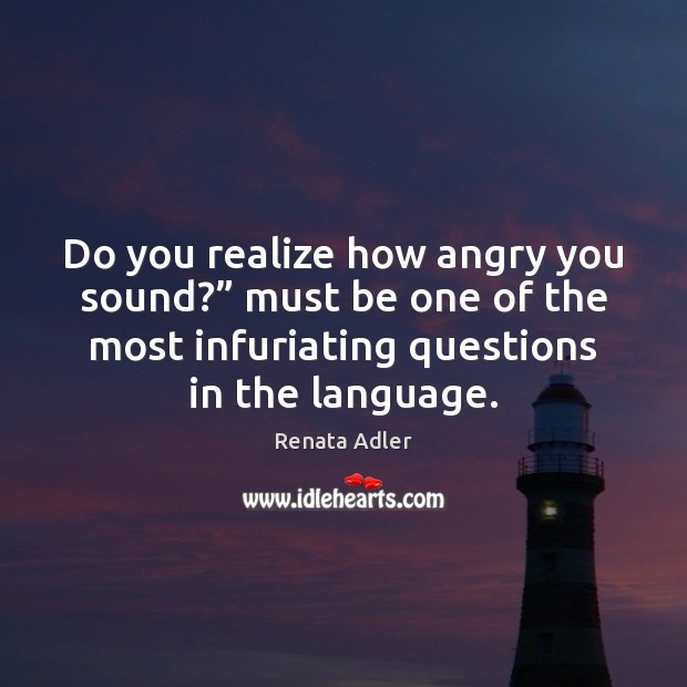 Do you realize how angry you sound?” must be one of the Renata Adler Picture Quote