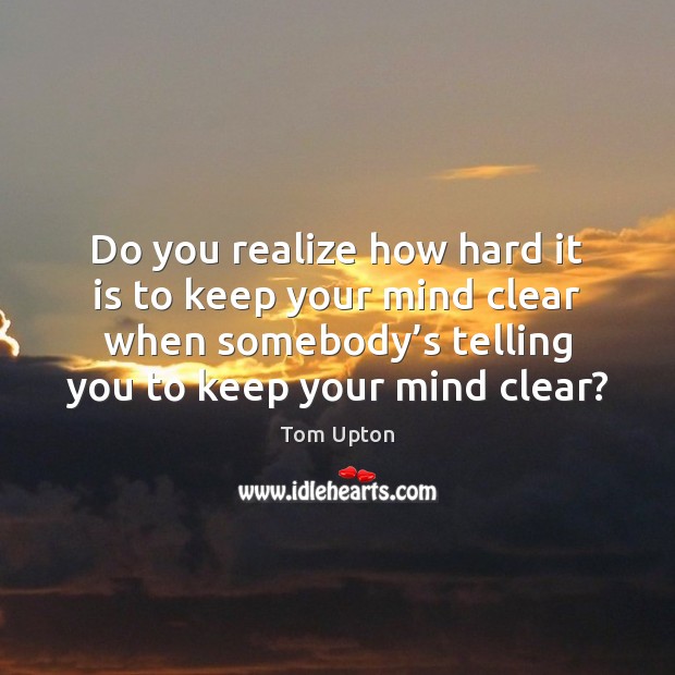 Do you realize how hard it is to keep your mind clear Tom Upton Picture Quote