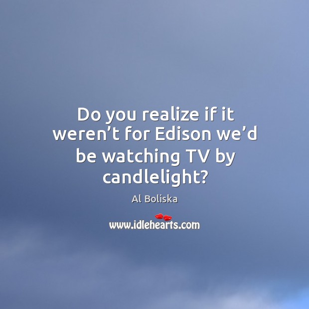 Do you realize if it weren’t for edison we’d be watching tv by candlelight? Al Boliska Picture Quote