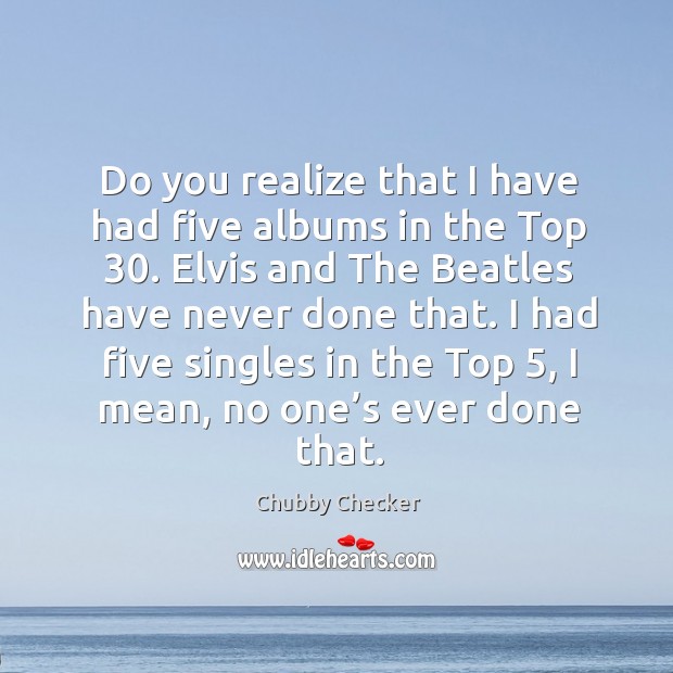 Do you realize that I have had five albums in the top 30. Elvis and the beatles have never done that. Chubby Checker Picture Quote