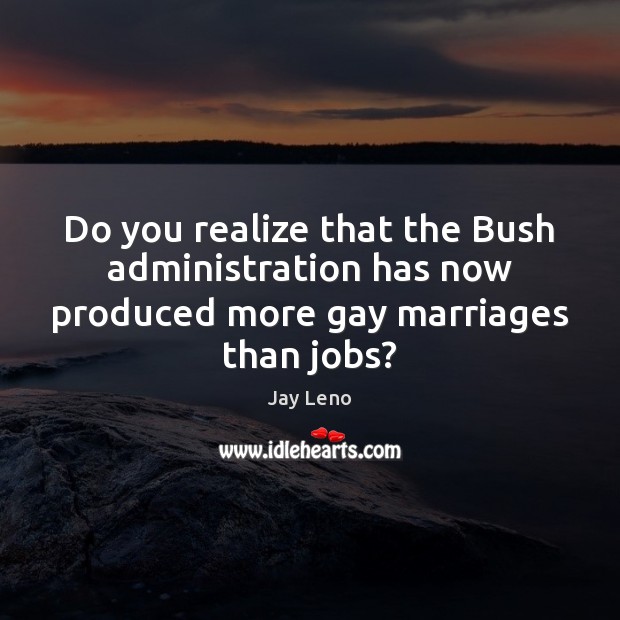 Do you realize that the Bush administration has now produced more gay marriages than jobs? Image