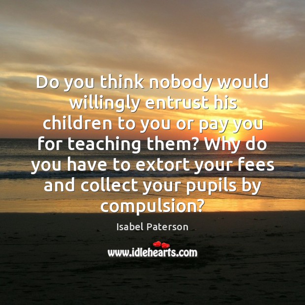 Do you think nobody would willingly entrust his children to you or Isabel Paterson Picture Quote