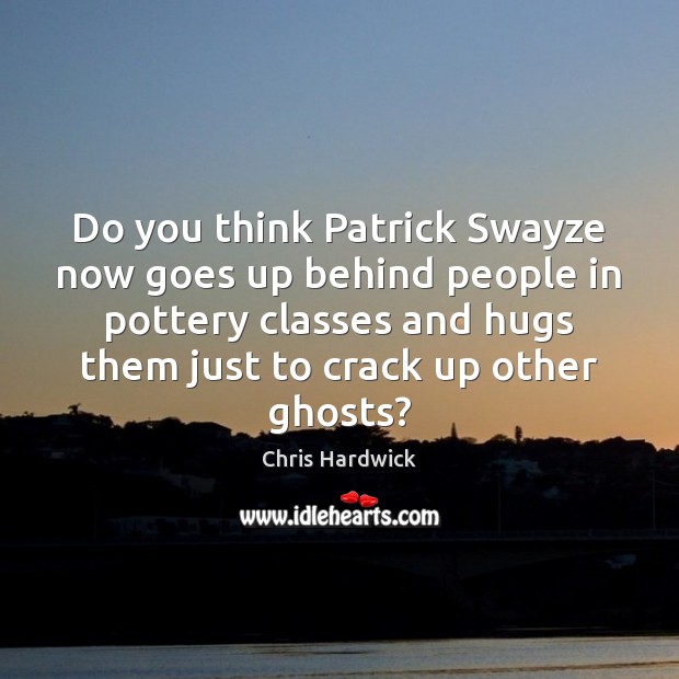 Do you think Patrick Swayze now goes up behind people in pottery Chris Hardwick Picture Quote