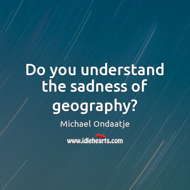 Do you understand the sadness of geography? Michael Ondaatje Picture Quote