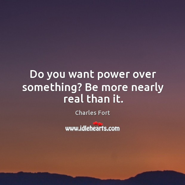 Do you want power over something? Be more nearly real than it. Charles Fort Picture Quote