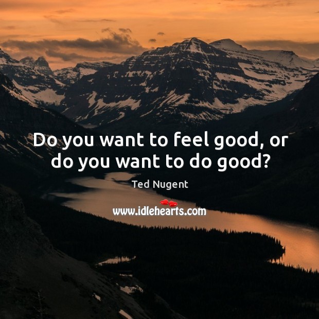 Do you want to feel good, or do you want to do good? Ted Nugent Picture Quote
