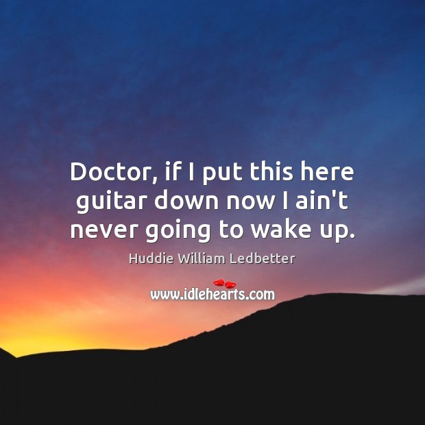 Doctor, if I put this here guitar down now I ain’t never going to wake up. Image