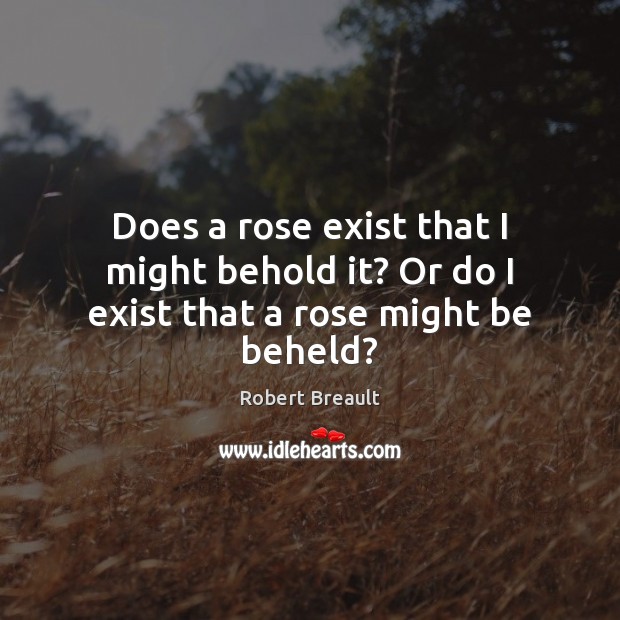 Does a rose exist that I might behold it? Or do I exist that a rose might be beheld? Image
