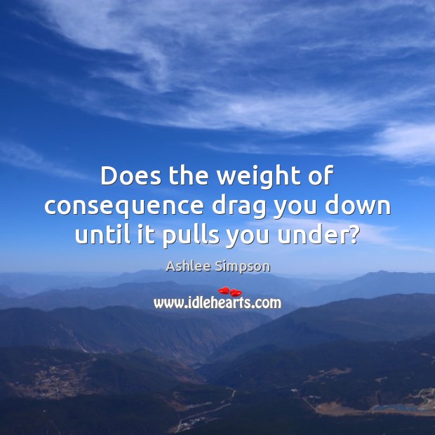 Does the weight of consequence drag you down until it pulls you under? Ashlee Simpson Picture Quote