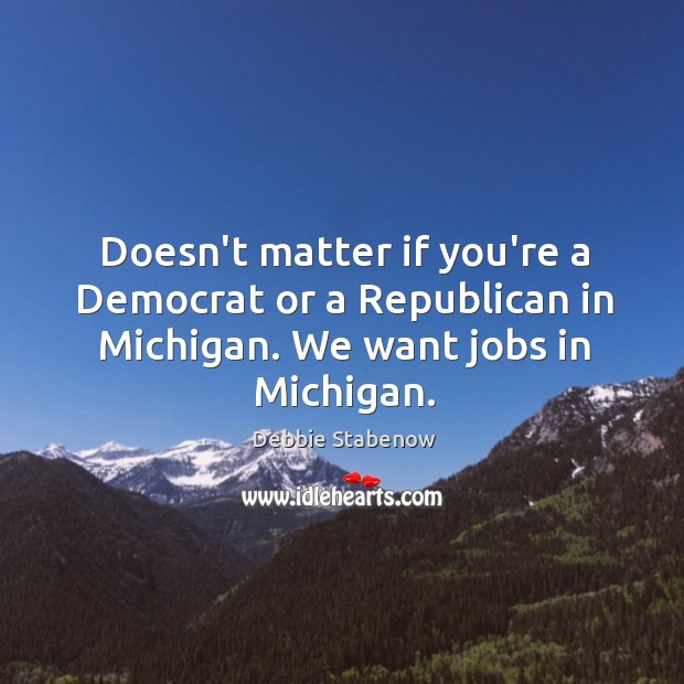 Doesn’t matter if you’re a Democrat or a Republican in Michigan. We want jobs in Michigan. Debbie Stabenow Picture Quote