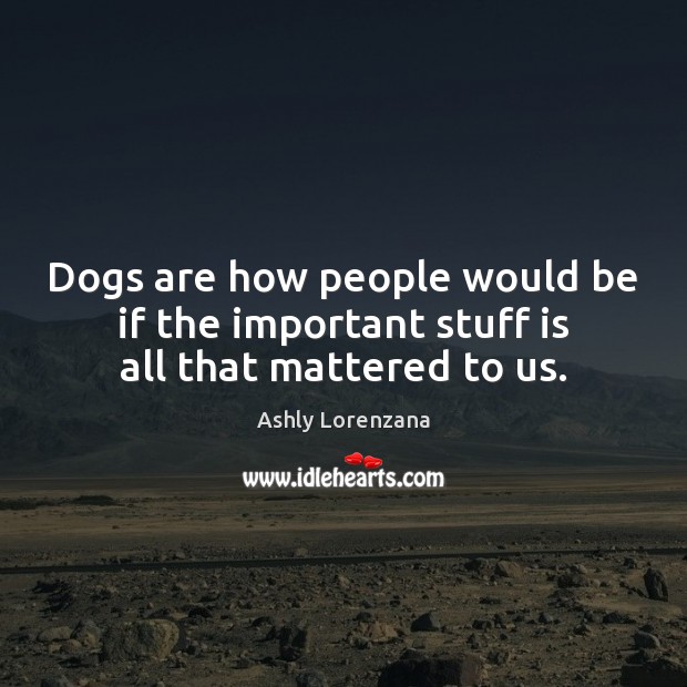 Dogs are how people would be if the important stuff is all that mattered to us. Ashly Lorenzana Picture Quote