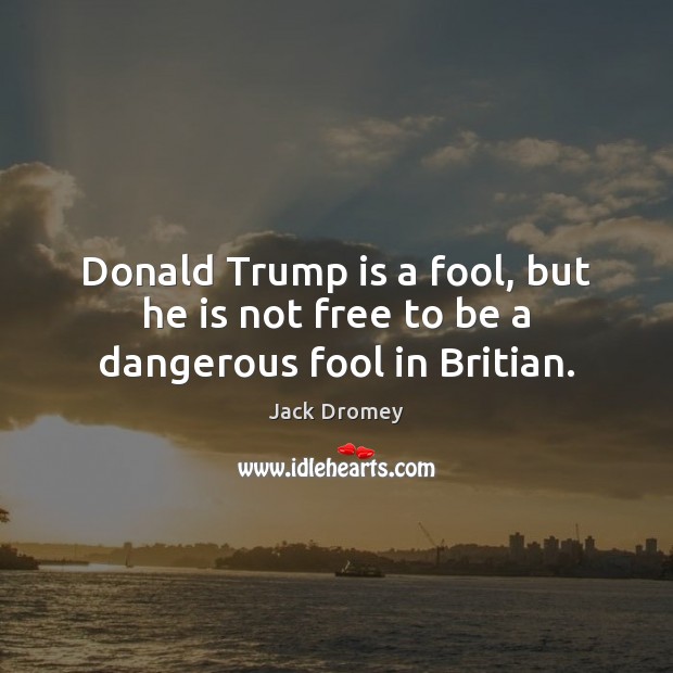 Donald Trump is a fool, but he is not free to be a dangerous fool in Britian. Jack Dromey Picture Quote