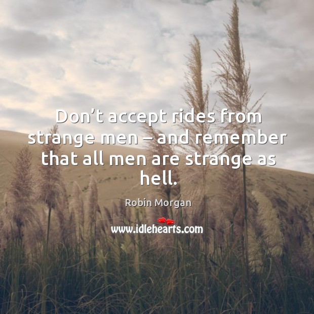 Don’t accept rides from strange men – and remember that all men are strange as hell. Robin Morgan Picture Quote