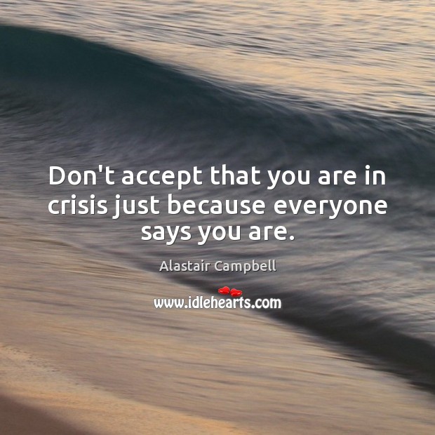 Don’t accept that you are in crisis just because everyone says you are. Alastair Campbell Picture Quote